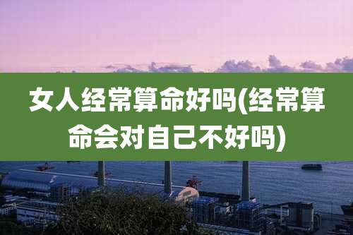 女人经常算命好吗(经常算命会对自己不好吗)