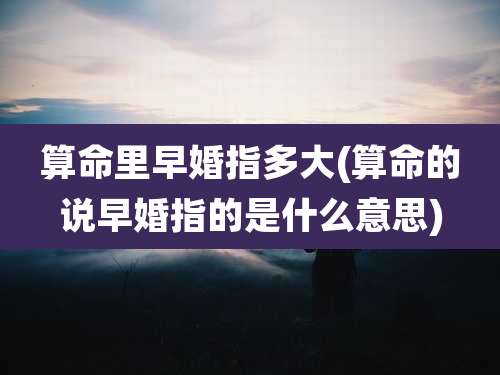 算命里早婚指多大(算命的说早婚指的是什么意思)