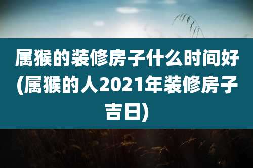 属猴的装修房子什么时间好(属猴的人2021年装修房子吉日)
