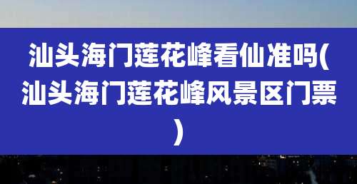 汕头海门莲花峰看仙准吗(汕头海门莲花峰风景区门票)