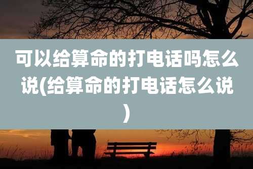 可以给算命的打电话吗怎么说(给算命的打电话怎么说)