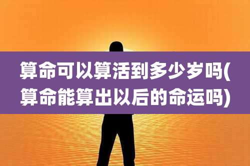 算命可以算活到多少岁吗(算命能算出以后的命运吗)