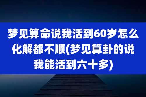 梦见算命说我活到60岁怎么化解都不顺(梦见算卦的说我能活到六十多)