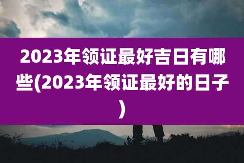 2023年领证最好吉日有哪些(2023年领证最好的日子)