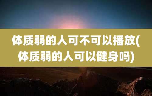 体质弱的人可不可以播放(体质弱的人可以健身吗)