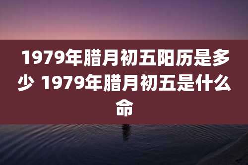 1979年腊月初五阳历是多少 1979年腊月初五是什么命