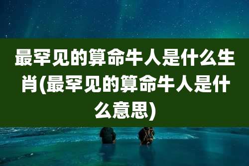 最罕见的算命牛人是什么生肖(最罕见的算命牛人是什么意思)