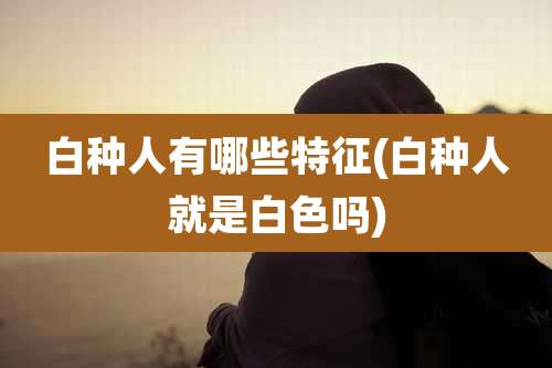 白种人有哪些特征(白种人就是白色吗)