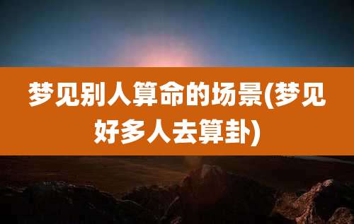 梦见别人算命的场景(梦见好多人去算卦)