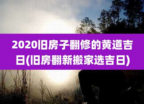 2020旧房子翻修的黄道吉日(旧房翻新搬家选吉日)