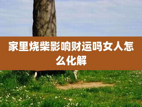家里烧柴影响财运吗女人怎么化解
