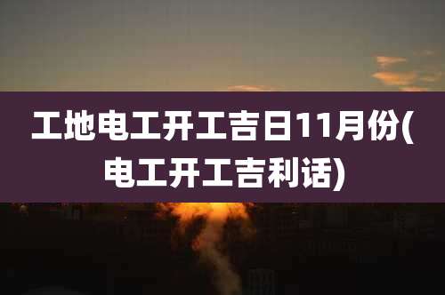 工地电工开工吉日11月份(电工开工吉利话)