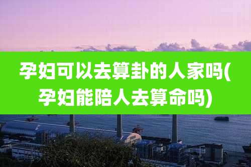 孕妇可以去算卦的人家吗(孕妇能陪人去算命吗)