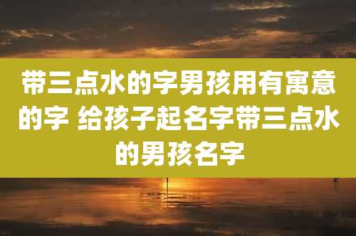 带三点水的字男孩用有寓意的字 给孩子起名字带三点水的男孩名字