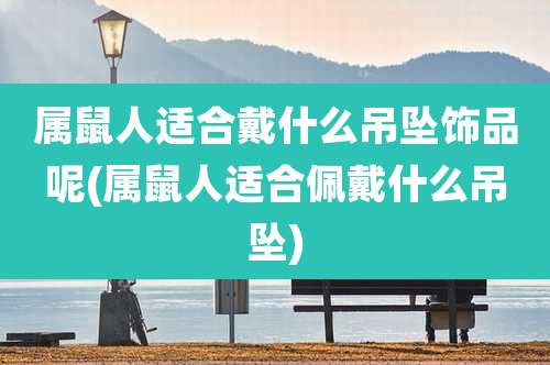 属鼠人适合戴什么吊坠饰品呢(属鼠人适合佩戴什么吊坠)