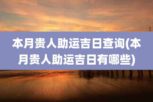 本月贵人助运吉日查询(本月贵人助运吉日有哪些)