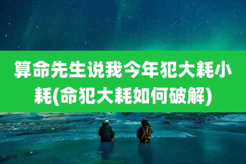 算命先生说我今年犯大耗小耗(命犯大耗如何破解)