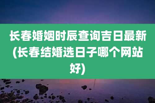 长春婚姻时辰查询吉日最新(长春结婚选日子哪个网站好)