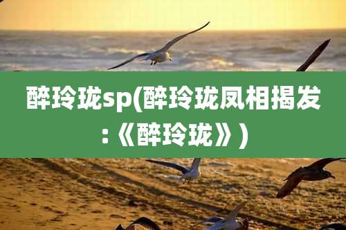 醉玲珑sp(醉玲珑凤相揭发:《醉玲珑》)