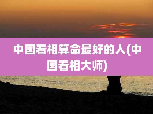 中国看相算命最好的人(中国看相大师)