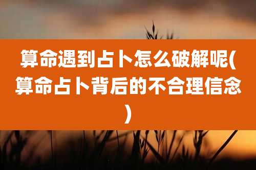 算命遇到占卜怎么破解呢(算命占卜背后的不合理信念)