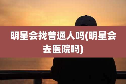 明星会找普通人吗(明星会去医院吗)