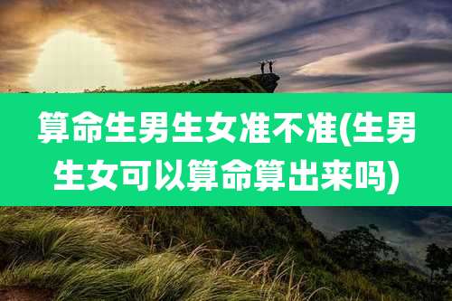算命生男生女准不准(生男生女可以算命算出来吗)