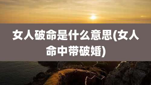 女人破命是什么意思(女人命中带破婚)