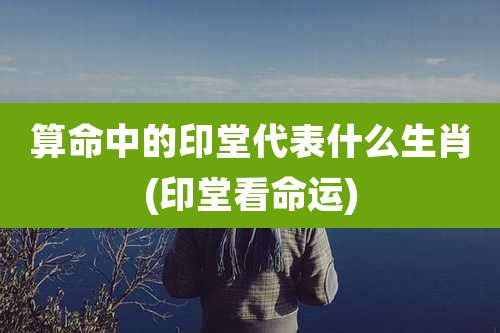 算命中的印堂代表什么生肖(印堂看命运)