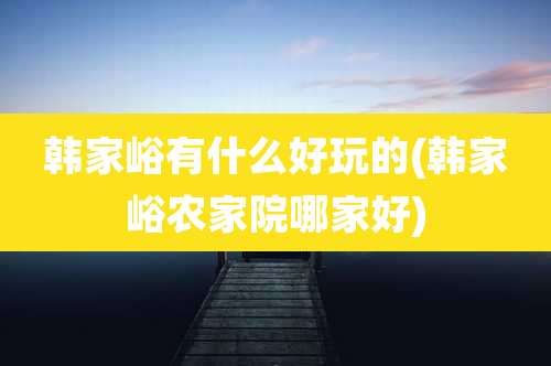 韩家峪有什么好玩的(韩家峪农家院哪家好)