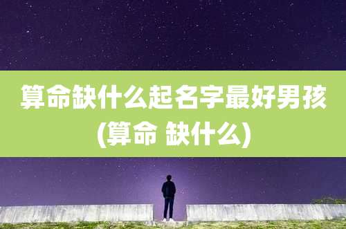 算命缺什么起名字最好男孩(算命 缺什么)