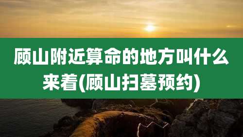 顾山附近算命的地方叫什么来着(顾山扫墓预约)