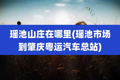 瑶池山庄在哪里(瑶池市场到肇庆粤运汽车总站)