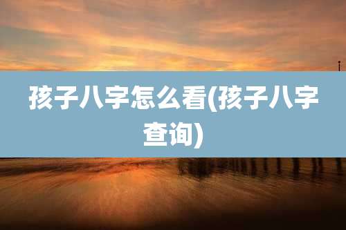 孩子八字怎么看(孩子八字查询)
