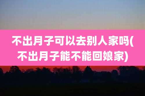 不出月子可以去别人家吗(不出月子能不能回娘家)