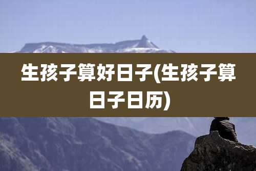 生孩子算好日子(生孩子算日子日历)