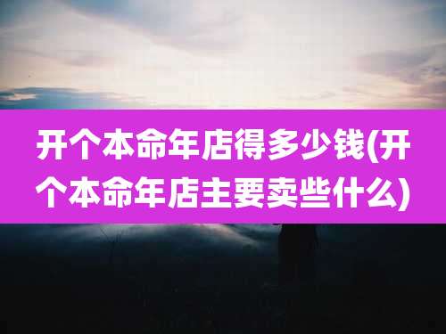 开个本命年店得多少钱(开个本命年店主要卖些什么)