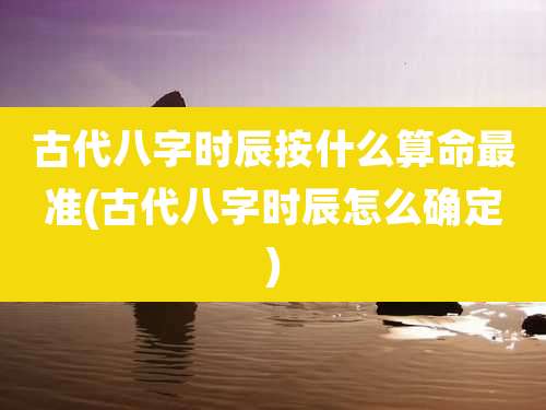 古代八字时辰按什么算命最准(古代八字时辰怎么确定)