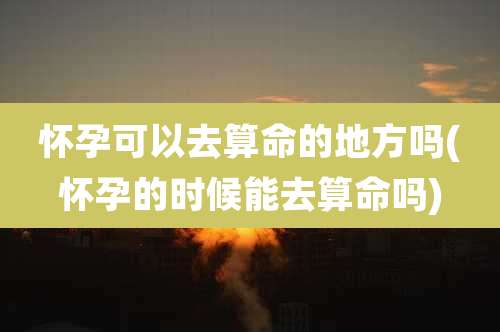 怀孕可以去算命的地方吗(怀孕的时候能去算命吗)