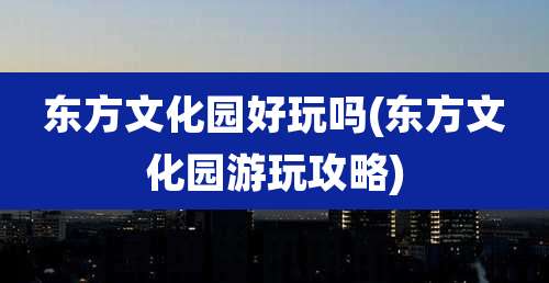 东方文化园好玩吗(东方文化园游玩攻略)