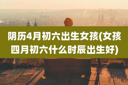 阴历4月初六出生女孩(女孩四月初六什么时辰出生好)