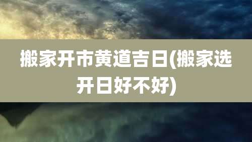 搬家开市黄道吉日(搬家选开日好不好)