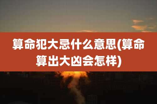 算命犯大忌什么意思(算命算出大凶会怎样)