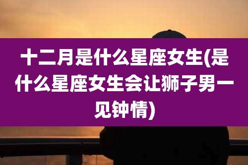 十二月是什么星座女生(是什么星座女生会让狮子男一见钟情)