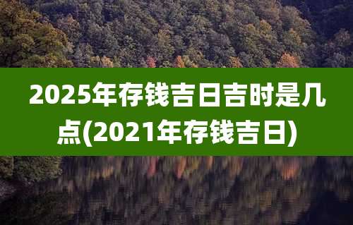 2025年存钱吉日吉时是几点(2021年存钱吉日)