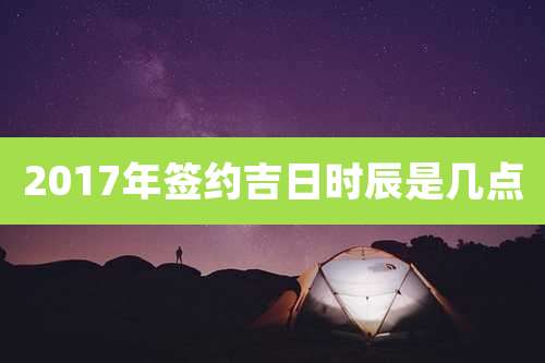 2017年签约吉日时辰是几点