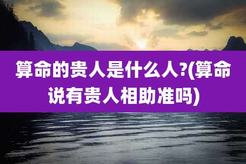 算命的贵人是什么人?(算命说有贵人相助准吗)
