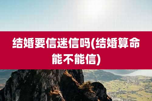 结婚要信迷信吗(结婚算命能不能信)