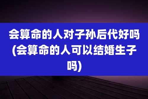 会算命的人对子孙后代好吗(会算命的人可以结婚生子吗)