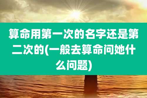 算命用第一次的名字还是第二次的(一般去算命问她什么问题)